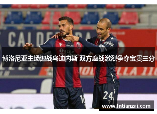 博洛尼亚主场迎战乌迪内斯 双方鏖战激烈争夺宝贵三分