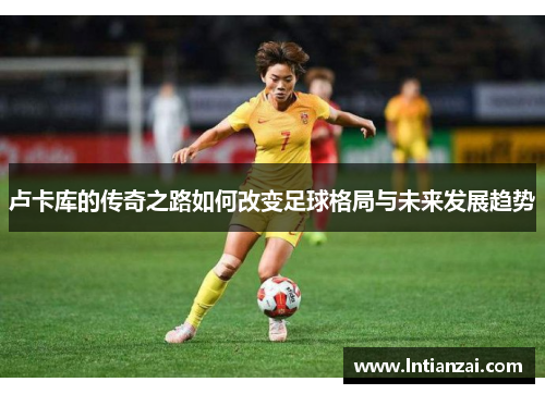 卢卡库的传奇之路如何改变足球格局与未来发展趋势